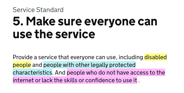 screenshot of the point 5 of the service standard which says: Provide a service that everyone can use, including disabled people and people with other legally protected characteristics. And people who do not have access to the internet or lack the skills or confidence to use it.
The 3 groups are highlighted in different colours: disabled people, people with protected characteristics and those who can't use internet
