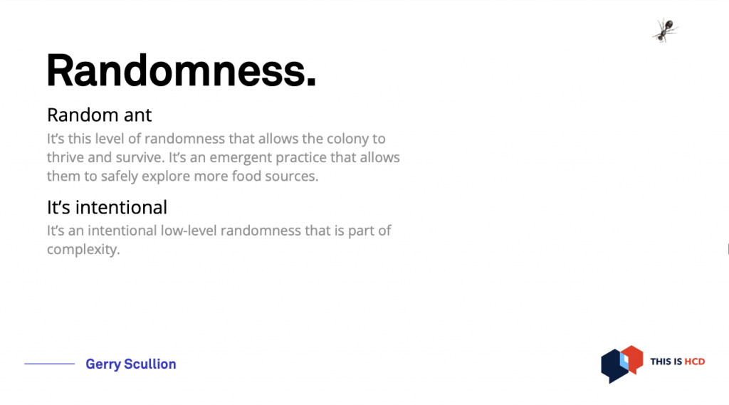 There is a little ant on the corner of the slide, the text says: Randomness.
It’s this level of randomness that allows the colony to
thrive and survive. It’s an emergent practice that allows
them to safely explore more food sources.
It’s an intentional low-level randomness that is part of
complexity