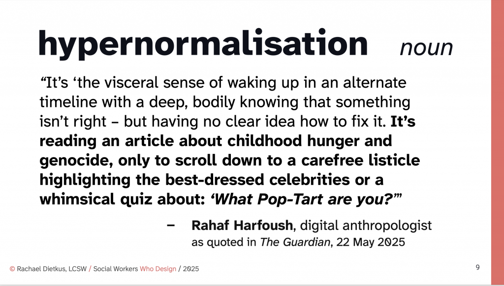 slide with the following text: hypernormalisation noun “It’s ‘the visceral sense of waking up in an alternate timeline with a deep, bodily knowing that something isn’t right – but having no clear idea how to fix it. It’s reading an article about childhood hunger and genocide, only to scroll down to a carefree listicle highlighting the best-dressed celebrities or a whimsical quiz about: ‘What Pop-Tart are you?’” – Rahaf Harfoush, digital anthropologist
as quoted in The Guardian, 22 May 2025